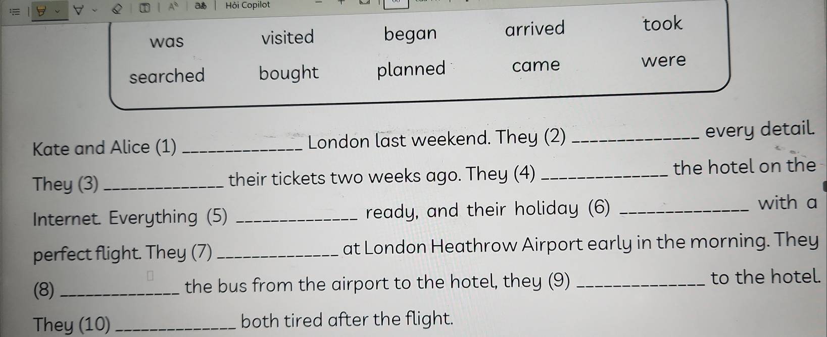 Hỏi Copilot 
was visited began arrived 
took 
searched bought planned came 
were 
Kate and Alice (1) _London last weekend. They (2) _every detail. 
They (3) _their tickets two weeks ago. They (4) _the hotel on the 
Internet. Everything (5) _ready, and their holiday (6)_ 
with a 
perfect flight. They (7) _at London Heathrow Airport early in the morning. They 
(8) _the bus from the airport to the hotel, they (9) _to the hotel. 
They (10)_ both tired after the flight.