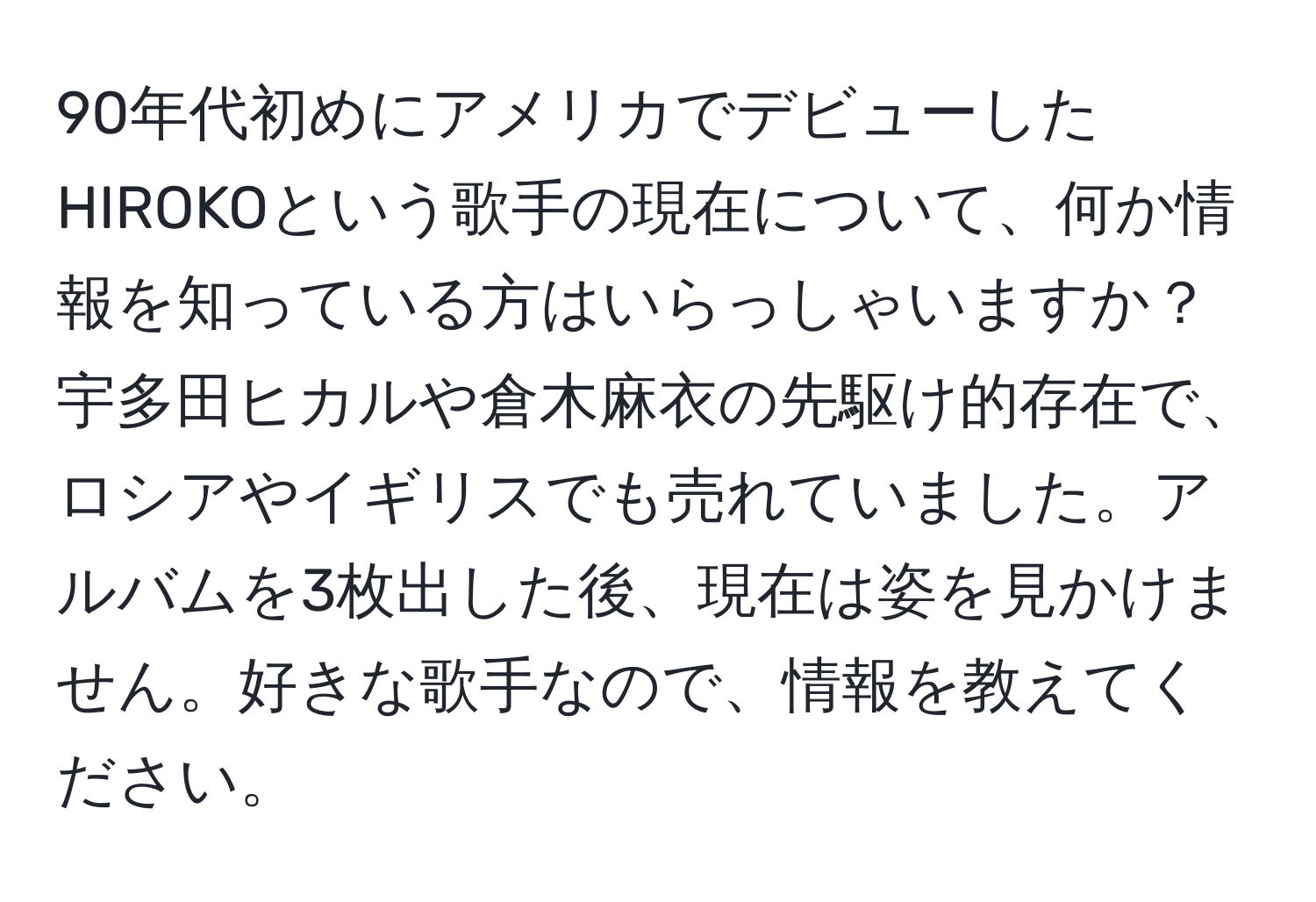 90年代初めにアメリカでデビューしたHIROKOという歌手の現在について、何か情報を知っている方はいらっしゃいますか？宇多田ヒカルや倉木麻衣の先駆け的存在で、ロシアやイギリスでも売れていました。アルバムを3枚出した後、現在は姿を見かけません。好きな歌手なので、情報を教えてください。