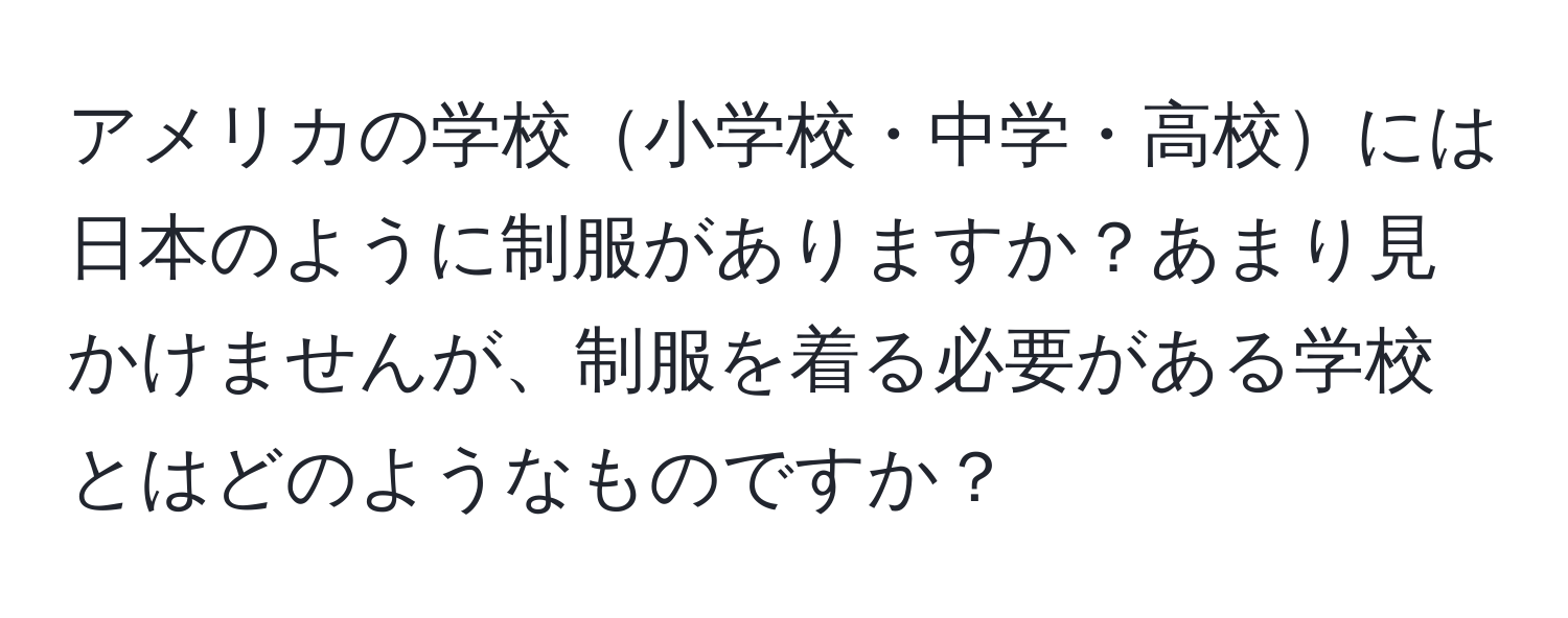 アメリカの学校小学校・中学・高校には日本のように制服がありますか？あまり見かけませんが、制服を着る必要がある学校とはどのようなものですか？