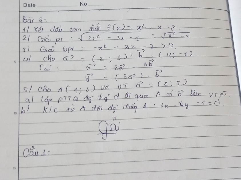 Bai 8: 
11 xér dai tam heic f(x)=x^2-x-2
2(Già pt sqrt(2x^2-3x-1)=sqrt(x^2-3)
31 Gici lopt a^(-2=(2;3)· overline b=(4;-3)), vector b=(4,-1) -x^2+3x-2>0
41 cho 
Tu vector x=2vector a-3vector b
vector y=(3vector a)· vector b
s1cho A(1;3) va sqrt(7)vector n=(2;5)
al lap piiQ dg ing d di qua n có n´ tàm vīpī 
b) Klc tù a dén dg chaing A:3x-4y-1=0
gá 
cau 1