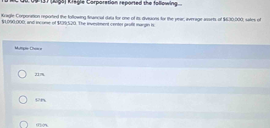 09137 (Algo) Kragle Corporation reported the following...
Kragle Corporation reported the following financial data for one of its divisions for the year; average assets of $630,000; sales of
$1,090,000; and income of $139,520. The investment center profit margin is:
Multiple Choice
221%
57.8%
173.0%.