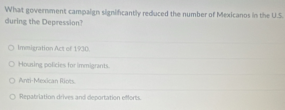 What government campaign significantly reduced the number of Mexicanos in the U.S.
during the Depression?
Immigration Act of 1930.
Housing policies for immigrants.
Anti-Mexican Riots.
Repatriation drives and deportation efforts.