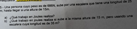 5.- Una persona cuyo peso es de 686N, sube por una escalera que tiene una longitud de 25
m, hasta llegar a una altura de 15m. 
a) ¿Qué trabajo en Joules realiza? 
b) ¿Qué trabajo en joules realiza si sube a la misma altura de 15 m, pero usando una 
escalera cuya longitud es de 35 m?