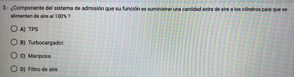 3.- ¿Componente del sistema de admisión que su función es suministrar una cantidad extra de aire a los cilindros para que se
alimenten de aire al 100% ?
A) TPS
B) Turbocargador.
C) Mariposa
D) Filtro de aire