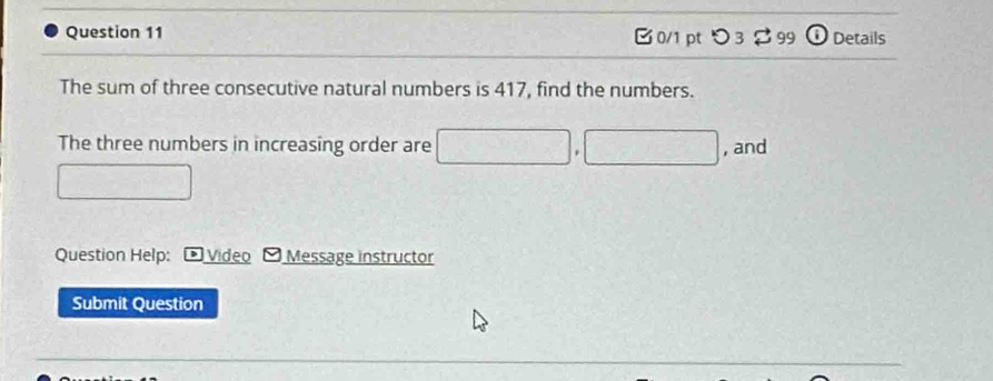 つ 3 $ 99 ω Details 
The sum of three consecutive natural numbers is 417, find the numbers. 
The three numbers in increasing order are , and 
□ 
Question Help: D Video O Message instructor 
Submit Question