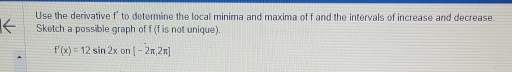 Use the derivative f' to determine the local minima and maxima of f and the intervals of increase and decrease. 
Sketch a possible graph of f (f is not unique).
f'(x)=12sin 2xon[-2π ,2π ]