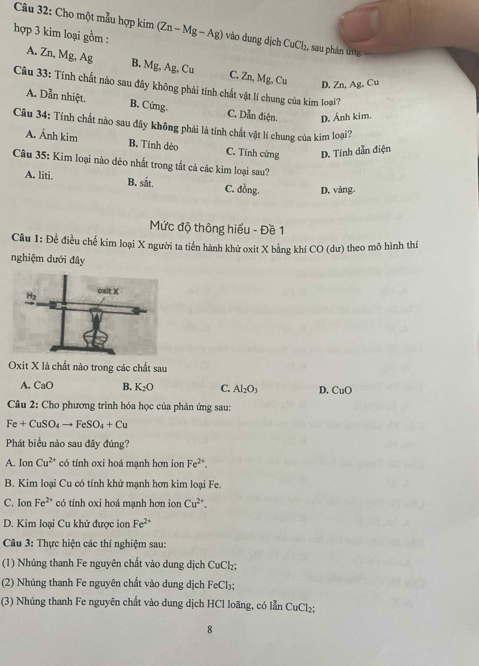 Cho một mẫu hợp kim (Zn-Mg-Ag) vào dung dịch CuCl₂, sau phản ứng
hợp 3 kim loại gồm :
A. Zn, Mg, Ag B. Mg, Ag, Cu C. Zn, Mg, Cu D. Zn, Ag, Cu
Câu 33: Tính chất nào sau đây không phải tính chất vật lí chung của kim loại?
A. Dẫn nhiệt. B. Cứng. C. Dẫn điện. D. Ánh kim.
Câu 34: Tính chất nào sau đây không phải là tính chất vật lí chung của kim loại?
A. Ánh kim B. Tính dẻo C. Tính cứng D. Tính dẫn điện
Câu 35: Kim loại nào dẻo nhất trong tất cả các kim loại sau?
A. liti. B. sắt. C. đồng.
D. vàng.
Mức độ thông hiểu - Đề 1
Câu 1: Để điều chế kim loại X người ta tiến hành khử oxit X bằng khí CO (dư) theo mô hình thí
nghiệm dưới đây
Oxit X là chất nào trong các chất sau
A. CaO B. K_2O C. Al_2O_3 D. CuO
Câu 2: Cho phương trình hóa học của phản ứng sau:
Fe+CuSO_4to FeSO_4+Cu
Phát biểu nào sau đây đúng?
A. Ion Cu^(2+) có tính oxi hoá mạnh hơn ion Fe^(2+).
B. Kim loại Cu có tính khử mạnh hơn kim loại Fe.
C. Ion Fe^(2+) có tính oxi hoá mạnh hơn ion Cu^(2+).
D. Kim loại Cu khử được ion Fe^(2+)
*  Câu 3: Thực hiện các thí nghiệm sau:
(1) Nhúng thanh Fe nguyên chất vào dung dịch CuCl₂;
(2) Nhúng thanh Fe nguyên chất vào dung dịch FeCl₃;
(3)  Nhúng thanh Fe nguyên chất vào dung dịch HCl loãng, có lẫn CuCl_2;
8