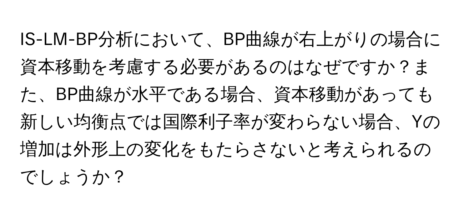 IS-LM-BP分析において、BP曲線が右上がりの場合に資本移動を考慮する必要があるのはなぜですか？また、BP曲線が水平である場合、資本移動があっても新しい均衡点では国際利子率が変わらない場合、Yの増加は外形上の変化をもたらさないと考えられるのでしょうか？