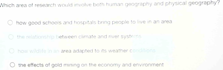 Which area of research would involve both human geography and physical geography?
how good schools and hospitals bring people to live in an area
the relationship between climate and river systems
how wildlife in an area adapted to its weather conditions
the effects of gold mining on the economy and environment