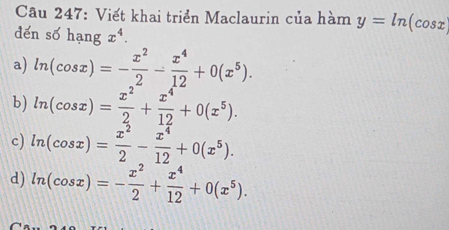 Viết khai triển Maclaurin của hàm y=ln (cos x)
đến số hạng x^4. 
a) ln (cos x)=- x^2/2 - x^4/12 +0(x^5). 
b) ln (cos x)= x^2/2 + x^4/12 +0(x^5).
c) ln (cos x)= x^2/2 - x^4/12 +0(x^5).
d) ln (cos x)=- x^2/2 + x^4/12 +0(x^5).