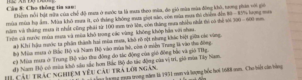 Bắc An Độ Dường,
Câu 8: Cho thông tin sau:
Điểm nổi bật nữa của chế độ mưa ở nước ta là mưa theo mùa, do gió mùa mùa đông khô, tương phân với gió
mùa mùa hạ ẩm. Mùa khô mưa ít, có tháng không mưa giọt nào, còn mùa mưa thì chiếm đến 80-85% ượng mưa
năm và tháng mưa ít nhất cũng phải từ 100 mm trở lên, còn tháng mưa nhiều nhất thì có thể tới 300-600 mm.
Trên cả nước mùa mưa và mùa khô trong các vùng không khớp hằn với nhau.
a) Khí hậu nước ta phân thành hai mùa mưa, khô rõ rệt nhưng khác biệt giữa các vùng.
b) Mùa mưa ở Bắc Bộ và Nam Bộ vào mùa hè, còn ở miền Trung là vào thu đông.
c) Mùa mưa ở Trung Bộ vào thu đông do tác động của gió đông bắc và gió TBg.
d) Nam Bộ có mùa khô sâu sắc hơn Bắc Bộ do tác động của vị trí, gió mùa Tây Nam.
I cầu trác nghiệM YêU càu trả lời ngán.
lồng lượng mưa trong năm là 1931 mm và lượng bốc hơi 1688 mm. Cho biết cân bằng