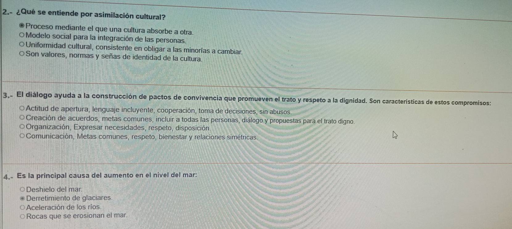 ¿Qué se entiende por asimilación cultural?
a Proceso mediante el que una cultura absorbe a otra.
O Modelo social para la integración de las personas.
Uniformidad cultural, consistente en obligar a las minorías a cambiar.
Son valores, normas y señas de identidad de la cultura.
3,. El diálogo ayuda a la construcción de pactos de convivencia que promueven el trato y respeto a la dignidad. Son características de estos compromisos:
* Actitud de apertura, lenguaje incluyente, cooperación, toma de decisiones, sin abusos.
Creación de acuerdos, metas comunes, incluir a todas las personas, diálogo y propuestas para el trato digno.
* Organización, Expresar necesidades, respeto, disposición.
Comunicación, Metas comunes, respeto, bienestar y relaciones simétricas.
4. Es la principal causa del aumento en el nivel del mar:
Deshielo del mar.
Derretimiento de glaciares.
Aceleración de los ríos.
Rocas que se erosionan el mar.