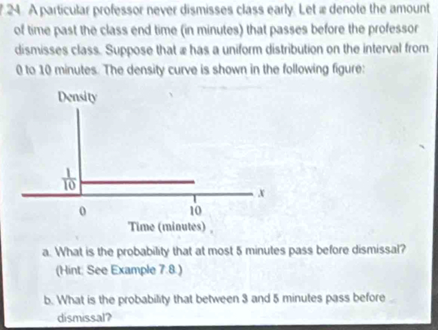 A particular professor never dismisses class early. Let ædenote the amount 
of time past the class end time (in minutes) that passes before the professor 
dismisses class. Suppose that æ has a uniform distribution on the interval from
0 to 10 minutes. The density curve is shown in the following figure: 
Density
x
0
10
Time (minutes) 
a. What is the probability that at most 5 minutes pass before dismissal? 
(Hint: See Example 7.8.) 
b. What is the probability that between 3 and 5 minutes pass before 
dismissal?