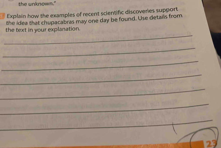 the unknown.” 
Explain how the examples of recent scientific discoveries support 
the idea that chupacabras may one day be found. Use details from 
_ 
the text in your explanation. 
_ 
_ 
_ 
_ 
_ 
_ 
_ 
23