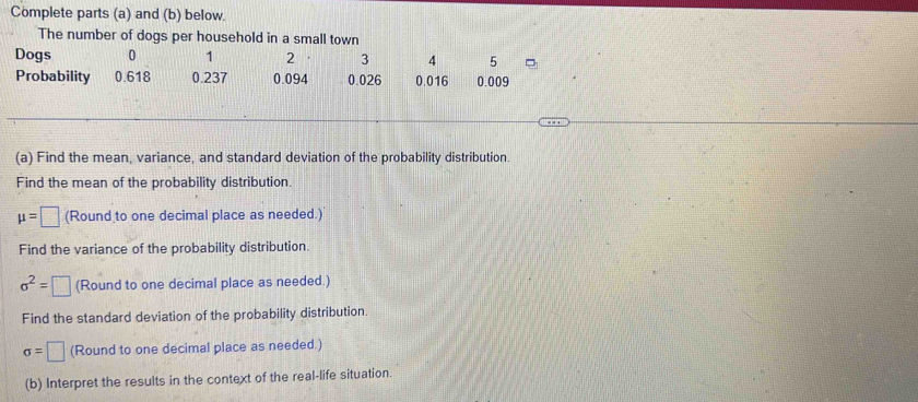 Complete parts (a) and (b) below. 
The number of dogs per household in a small town 
Dogs 0 1 2 3 4 5
Probability 0.618 0.237 0.094 0.026 0.016 0.009
(a) Find the mean, variance, and standard deviation of the probability distribution. 
Find the mean of the probability distribution.
mu =□ (Round to one decimal place as needed.) 
Find the variance of the probability distribution.
sigma^2=□ (Round to one decimal place as needed.) 
Find the standard deviation of the probability distribution.
sigma =□ (Round to one decimal place as needed.) 
(b) Interpret the results in the context of the real-life situation.