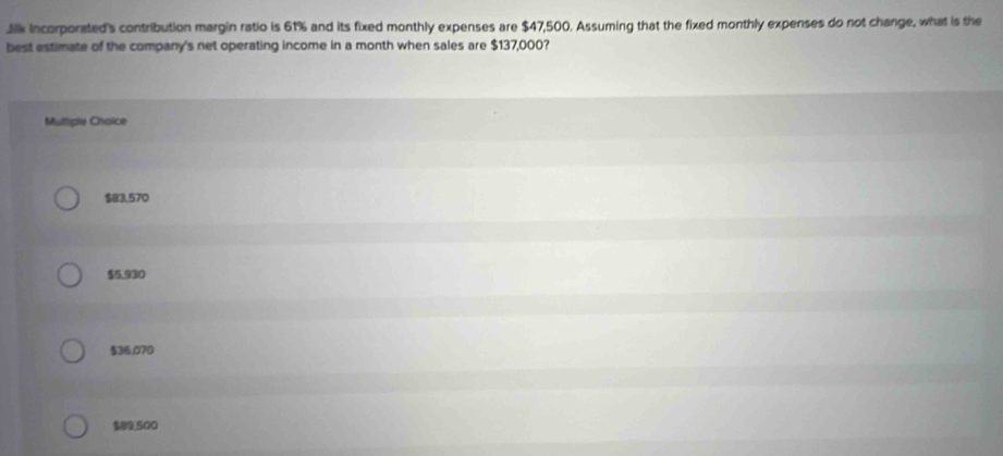 Jilk incorporated's contribution margin ratio is 61% and its fixed monthly expenses are $47,500. Assuming that the fixed monthly expenses do not change, what is the
best estimate of the company's net operating income in a month when sales are $137,000?
Multiple Choice
$83.570
$5.930
$36,070
$89,500