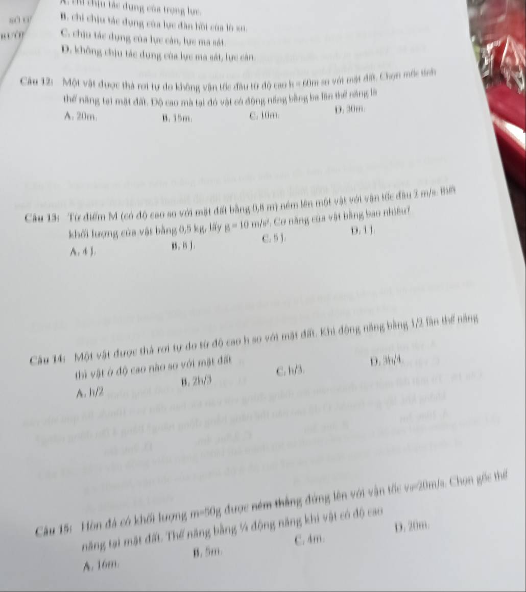 A t chịu tác dụng của trọng lực.
sà o B. chi chịu tác dụng của lực đàn hồi của lờ xo.
C. chịu tác dụng của lực cán, lực ma sát.
D. không chịu tác dụng của lực ma sát, lực cán.
Cu 12: Một vật được thà rơi tự do không vận tốc đầu từ độ cao h=60n 1 so với mặt đit Chọn mốc tính
Thể ăng tại mặt đất. Độ cao mà tại đó vật có động năng bằng ba lần thể năng là
A. 20m. B. 15m C. 10m. D. 30m.
Câu 13: Từ điểm M (có độ cao so với mặt đất bằng 0,8 m) ném lên một vật với vận tốc đầu 2 m/s : Biết
khối lượng của vật bằng 0,5 kg, lấy p_1 m/s². Cơ năng của vật bằng bao nhiều?
C. 5 J. D. 1 J.
A. 4 J. K . 15 J .
Câu 14: Một vật được thà rơi tự do từ độ cao h so với mặt đất. Khi động năng bằng 1/2 lần thể năng
C. h/3. D. 3h/4.
thì vật ở độ cao nào so với mặt đất
A. h/2 B. 2h/3
Cầu 15: Hòn đá có khối lượng m=50g được ném thắng đứng lên với vận tốc v==20m/s. Chọn gốc thể
năng tại mặt đất Thế năng bằng ¼ động năng khi vật có độ cao
C. 4m. D. 20m.
A. 16m. B. 5m.