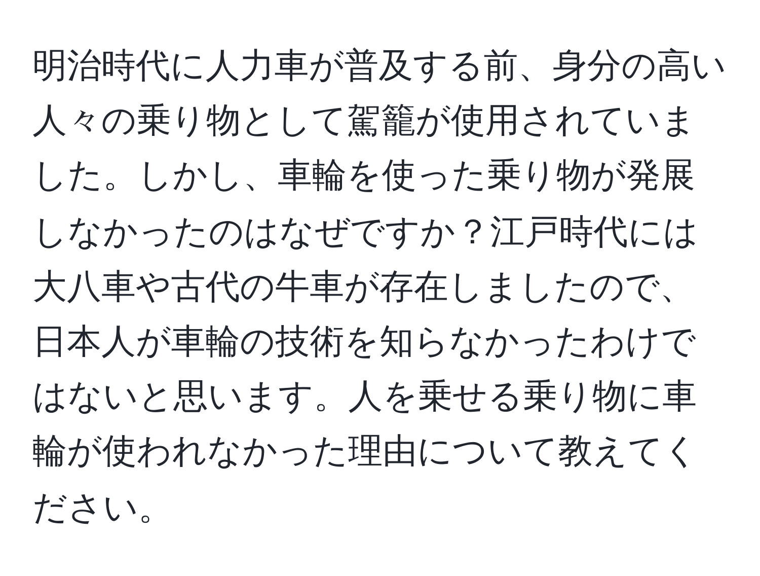 明治時代に人力車が普及する前、身分の高い人々の乗り物として駕籠が使用されていました。しかし、車輪を使った乗り物が発展しなかったのはなぜですか？江戸時代には大八車や古代の牛車が存在しましたので、日本人が車輪の技術を知らなかったわけではないと思います。人を乗せる乗り物に車輪が使われなかった理由について教えてください。