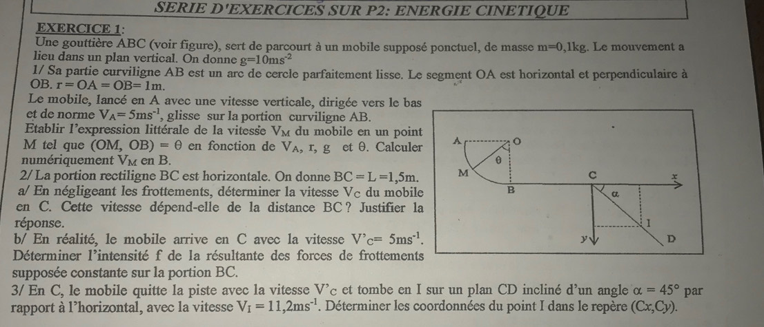 SERIE D'EXERCICES SUR P2: ENERGIE CINETIQUE 
EXERCICE 1: 
Une gouttière ABC (voir figure), sert de parcourt à un mobile supposé ponctuel, de masse m=0 ,1kg. Le mouvement a 
lieu dans un plan vertical. On donne g=10ms^(-2)
1/ Sa partie curviligne AB est un arc de cercle parfaitement lisse. Le segment OA est horizontal et perpendiculaire à 
OB. r=OA=OB=1m. 
Le mobile, Iancé en A avec une vitesse verticale, dirigée vers le bas 
et de norme V_A=5ms^(-1) , glisse sur la portion curviligne AB. 
Etablir l'expression littérale de la vitesse V_M du mobile en un point
M tel que (OM,OB)=θ en fonction de VA, r, g et θ. Calculer A o 
numériquement V_M en B. θ
2/ La portion rectiligne BC est horizontale. On donne BC=L=1, 5m. M C 
a/ En négligeant les frottements, déterminer la vitesse Vc du mobile B a 
en C. Cette vitesse dépend-elle de la distance BC? Justifier la 
réponse. 1 
b/ En réalité, le mobile arrive en C avec la vitesse V'_C=5ms^(-1). y D 
Déterminer l'intensité f de la résultante des forces de frottements 
supposée constante sur la portion BC. 
3/ En C, le mobile quitte la piste avec la vitesse V'_C et tombe en I sur un plan CD incliné d’un angle alpha =45° par 
rapport à l’horizontal, avec la vitesse V_I=11,2ms^(-1). Déterminer les coordonnées du point I dans le repère (Cx,Cy).