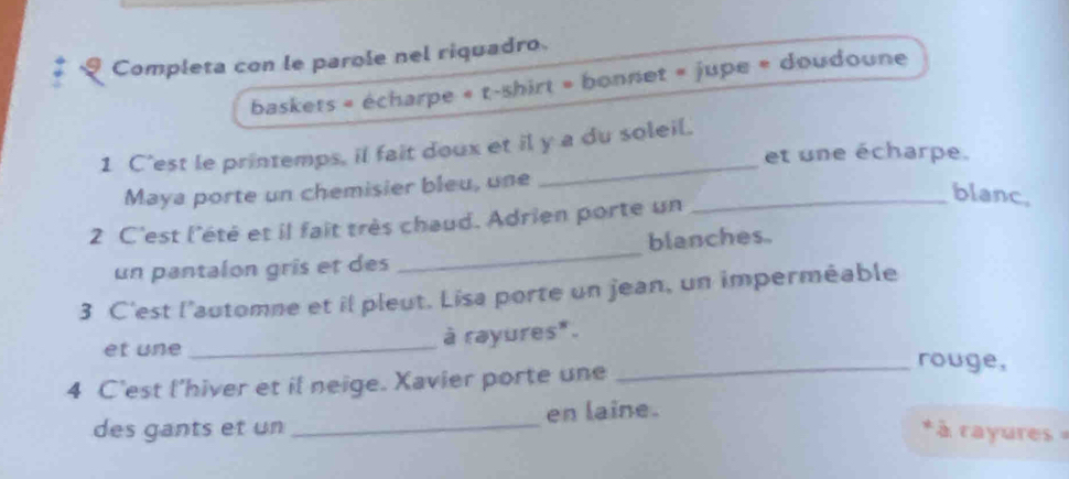 Completa con le parole nel riquadro. 
baskets « écharpe « t-shirt » bonnet « jupe « doudoune 
_ 
1 C'est le printemps, il fait doux et il y a du soleil. 
et une écharpe. 
Maya porte un chemisier bleu, une_ 
blanc, 
2 C'est l'été et il fait très chaud. Adrien porte un 
un pantalon gris et des _blanches. 
3 C'est l’automne et il pleut. Lisa porte un jean, un imperméable 
et une_ à rayures*. 
4 C'est l'hiver et il neige. Xavier porte une 
_rouge, 
des gants et un_ en laine. 
* à rayures -