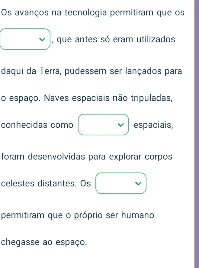 Os avanços na tecnologia permitiram que os 
, que antes só eram utilizados 
daqui da Terra, pudessem ser lançados para 
o espaço. Naves espaciais não tripuladas, 
conhecidas como espaciais, 
foram desenvolvidas para explorar corpos 
celestes distantes. Os 
permitiram que o próprio ser humano 
chegasse ao espaço.