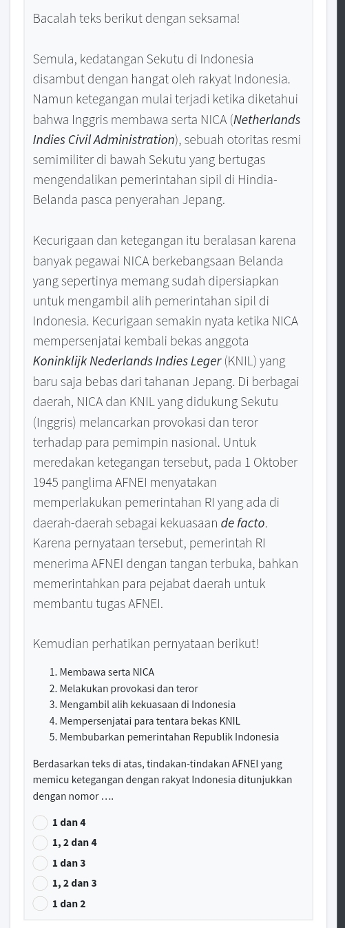 Bacalah teks berikut dengan seksama!
Semula, kedatangan Sekutu di Indonesia
disambut dengan hangat oleh rakyat Indonesia.
Namun ketegangan mulai terjadi ketika diketahui
bahwa Inggris membawa serta NICA (Netherlands
Indies Civil Administration), sebuah otoritas resmi
semimiliter di bawah Sekutu yang bertugas
mengendalikan pemerintahan sipil di Hindia-
Belanda pasca penyerahan Jepang.
Kecurigaan dan ketegangan itu beralasan karena
banyak pegawai NICA berkebangsaan Belanda
yang sepertinya memang sudah dipersiapkan
untuk mengambil alih pemerintahan sipil di
Indonesia. Kecurigaan semakin nyata ketika NICA
mempersenjatai kembali bekas anggota
Koninklijk Nederlands Indies Leger (KNIL) yang
baru saja bebas dari tahanan Jepang. Di berbagai
daerah, NICA dan KNIL yang didukung Sekutu
(Inggris) melancarkan provokasi dan teror
terhadap para pemimpin nasional. Untuk
meredakan ketegangan tersebut, pada 1 Oktober
1945 panglima AFNEI menyatakan
memperlakukan pemerintahan RI yang ada di
daerah-daerah sebagai kekuasaan de facto.
Karena pernyataan tersebut, pemerintah RI
menerima AFNEI dengan tangan terbuka, bahkan
memerintahkan para pejabat daerah untuk
membantu tugas AFNEI.
Kemudian perhatikan pernyataan berikut!
1. Membawa serta NICA
2. Melakukan provokasi dan teror
3. Mengambil alih kekuasaan di Indonesia
4. Mempersenjatai para tentara bekas KNIL
5. Membubarkan pemerintahan Republik Indonesia
Berdasarkan teks di atas, tindakan-tindakan AFNEI yang
memicu ketegangan dengan rakyat Indonesia ditunjukkan
dengan nomor .. ..
1 dan 4
1, 2 dan 4
1 dạn 3
1, 2 dan 3
1 dan 2