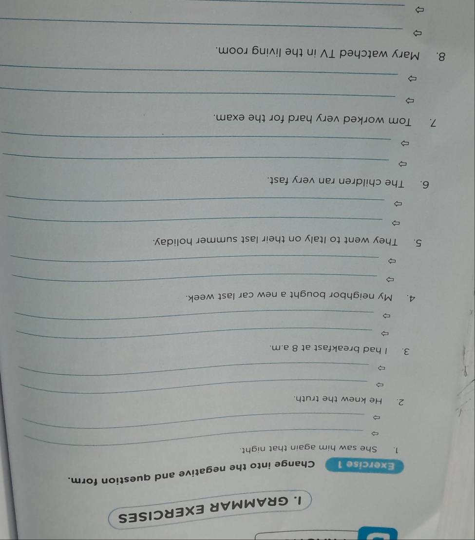 GRAMMAR EXERCISES 
Exercise 1 Change into the negative and question form. 
1. She saw him again that night. 
_ 
_ 
2. He knew the truth. 
_ 
_ 
3. I had breakfast at 8 a.m. 
_ 
4. My neighbor bought a new car last week. 
_ 
_ 
5. They went to Italy on their last summer holiday. 
_ 
_ 
6. The children ran very fast. 
_ 
_ 
7. Tom worked very hard for the exam. 
_ 
_ 
8. Mary watched TV in the living room. 
_ 
_