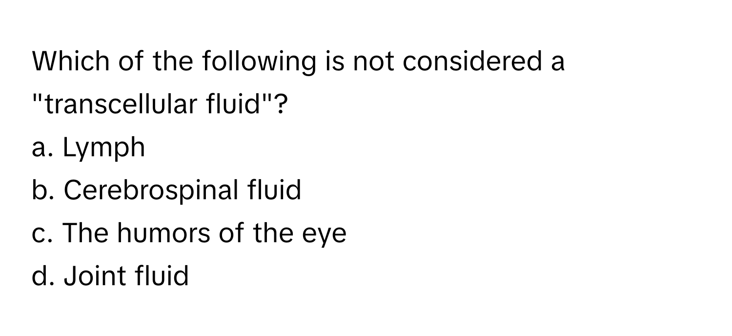 Which of the following is not considered a "transcellular fluid"?

a. Lymph
b. Cerebrospinal fluid
c. The humors of the eye
d. Joint fluid