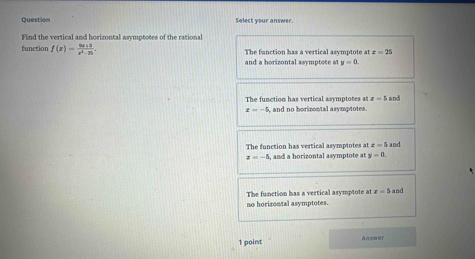 Question Select your answer.
Find the vertical and horizontal asymptotes of the rational
function f(x)= (9x+3)/x^2-25 . The function has a vertical asymptote at x=25
and a horizontal asymptote at y=0.
The function has vertical asymptotes at x=5 and
x=-5 , and no horizontal asymptotes.
The function has vertical asymptotes at x=5 and
x=-5 , and a horizontal asymptote at y=0.
The function has a vertical asymptote at x=5 and
no horizontal asymptotes.
1 point Answer