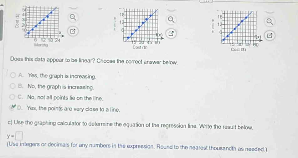 Cost (S)
Does this data appear to be linear? Choose the correct answer below.
A. Yes, the graph is increasing.
B. No, the graph is increasing.
C. No, not all points lie on the line.
D. Yes, the points are very close to a line.
c) Use the graphing calculator to determine the equation of the regression line. Write the result below.
y=□
(Use integers or decimals for any numbers in the expression. Round to the nearest thousandth as needed.)