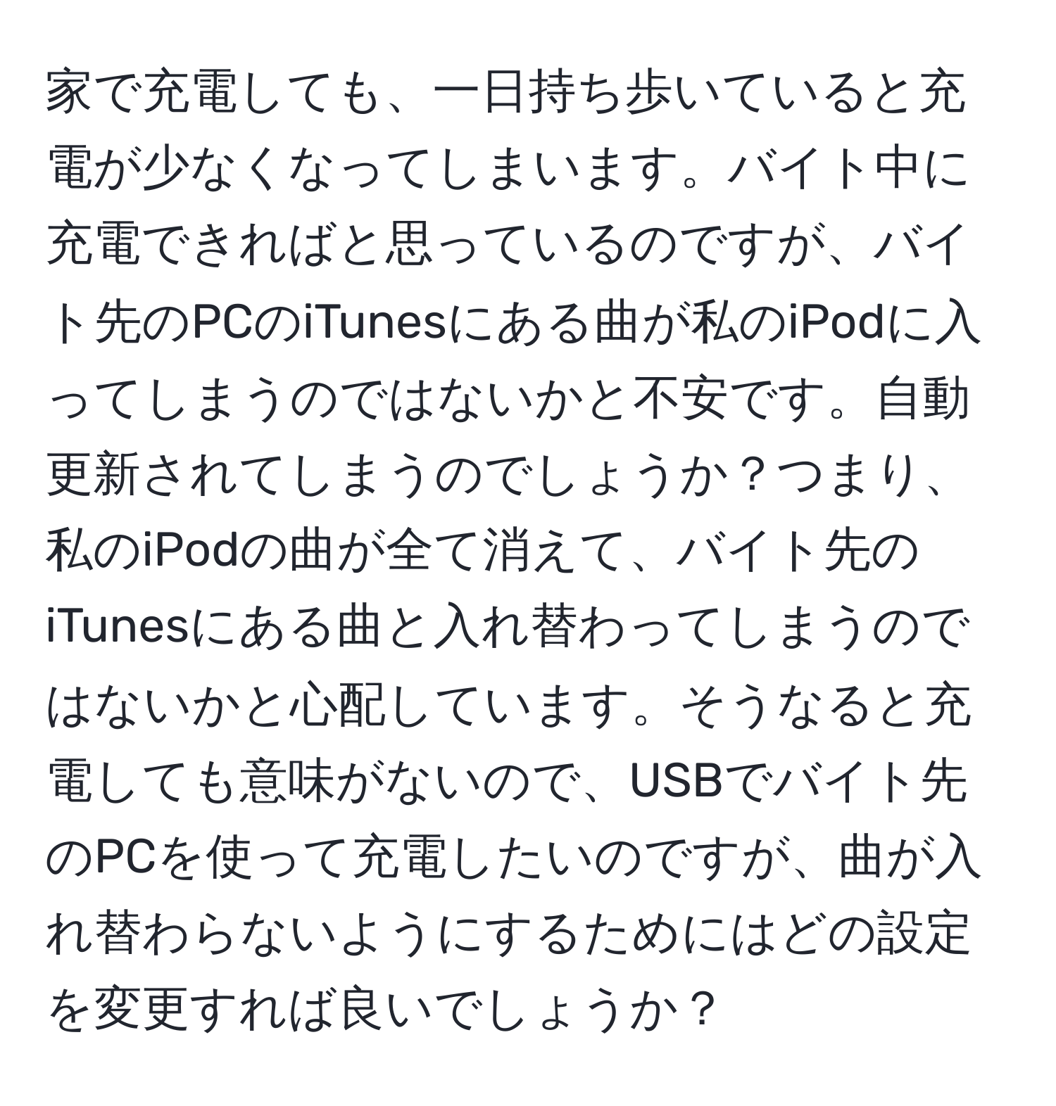 家で充電しても、一日持ち歩いていると充電が少なくなってしまいます。バイト中に充電できればと思っているのですが、バイト先のPCのiTunesにある曲が私のiPodに入ってしまうのではないかと不安です。自動更新されてしまうのでしょうか？つまり、私のiPodの曲が全て消えて、バイト先のiTunesにある曲と入れ替わってしまうのではないかと心配しています。そうなると充電しても意味がないので、USBでバイト先のPCを使って充電したいのですが、曲が入れ替わらないようにするためにはどの設定を変更すれば良いでしょうか？