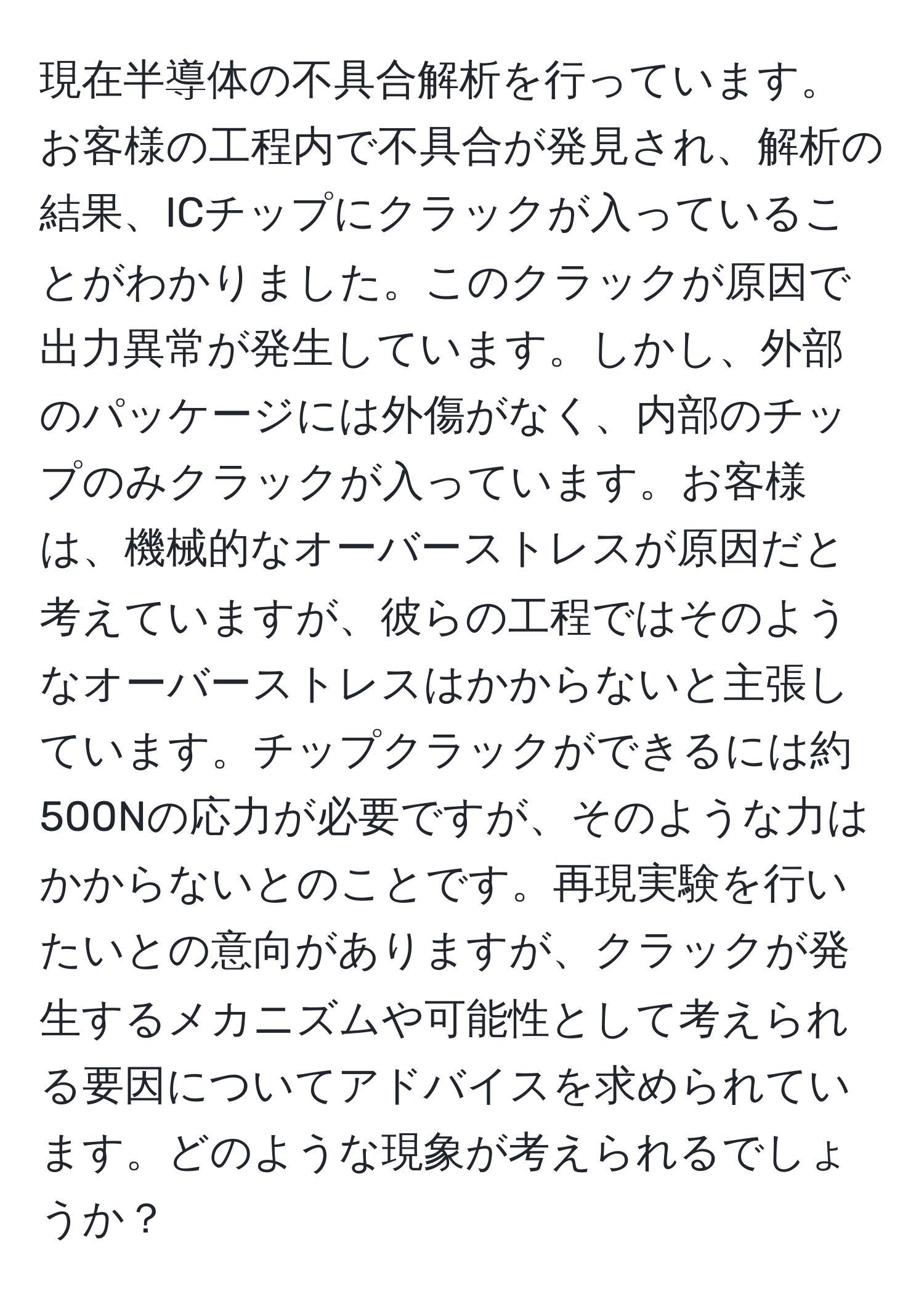 現在半導体の不具合解析を行っています。お客様の工程内で不具合が発見され、解析の結果、ICチップにクラックが入っていることがわかりました。このクラックが原因で出力異常が発生しています。しかし、外部のパッケージには外傷がなく、内部のチップのみクラックが入っています。お客様は、機械的なオーバーストレスが原因だと考えていますが、彼らの工程ではそのようなオーバーストレスはかからないと主張しています。チップクラックができるには約500Nの応力が必要ですが、そのような力はかからないとのことです。再現実験を行いたいとの意向がありますが、クラックが発生するメカニズムや可能性として考えられる要因についてアドバイスを求められています。どのような現象が考えられるでしょうか？