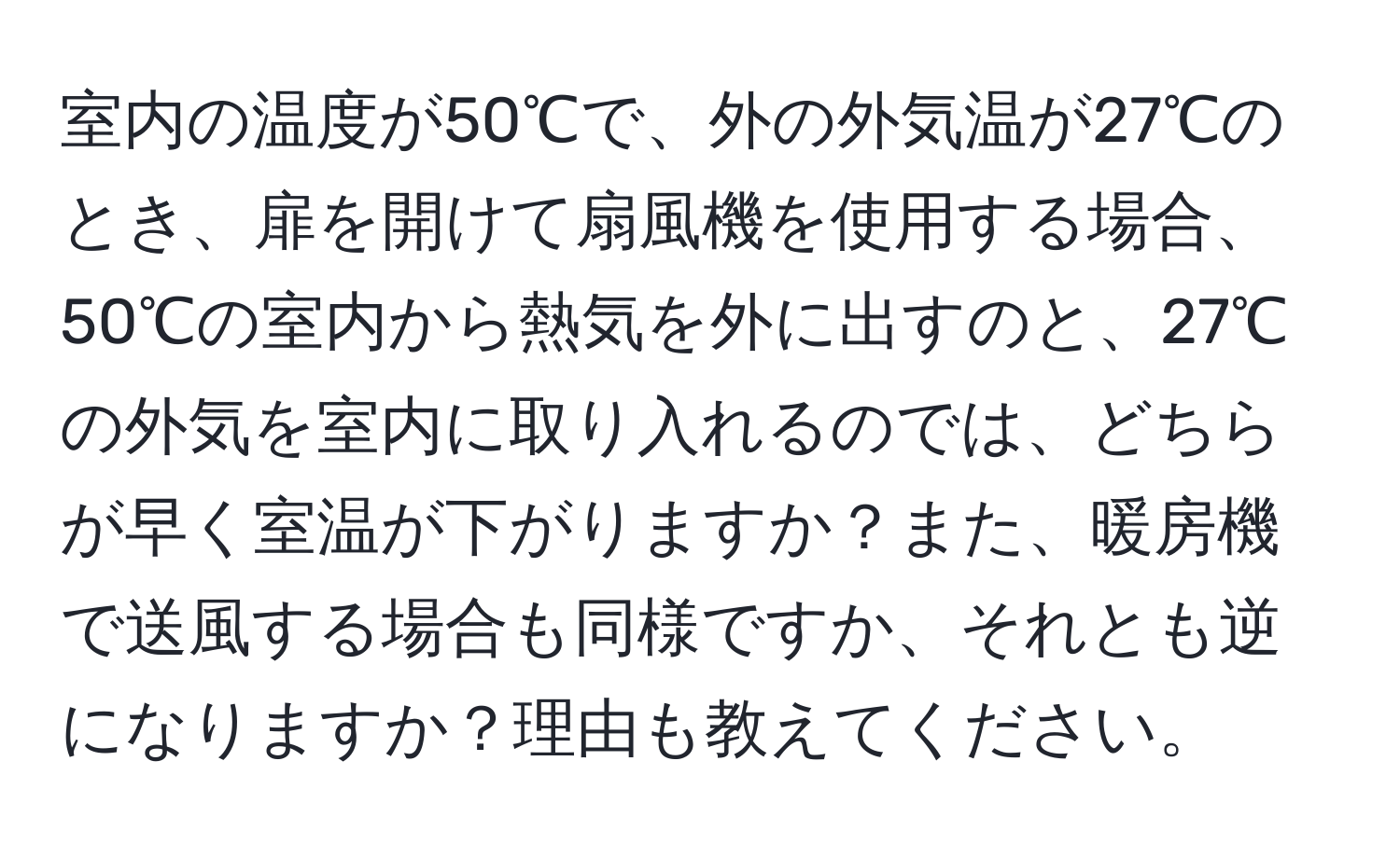 室内の温度が50℃で、外の外気温が27℃のとき、扉を開けて扇風機を使用する場合、50℃の室内から熱気を外に出すのと、27℃の外気を室内に取り入れるのでは、どちらが早く室温が下がりますか？また、暖房機で送風する場合も同様ですか、それとも逆になりますか？理由も教えてください。