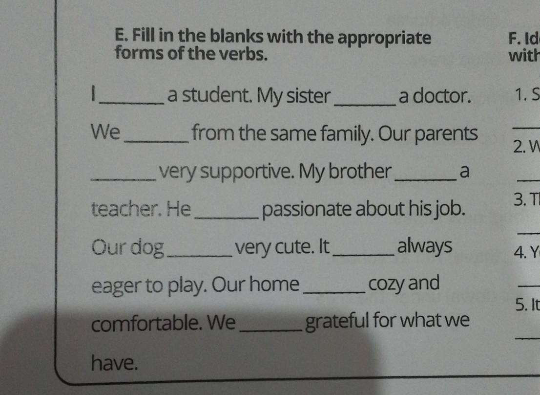 Fill in the blanks with the appropriate F. Id 
forms of the verbs. with 
I _a student. My sister_ a doctor. 1. S 
We _from the same family. Our parents 
_ 
2.W 
_very supportive. My brother _a 
_ 
teacher. He _passionate about his job. 
3. T 
_ 
Ourdog_ very cute. It _always 
4. Y 
eager to play. Our home_ cozy and 
_ 
5. It 
_ 
comfortable. We _grateful for what we 
have.