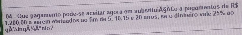 Que pagamento pode-se aceitar agora em substituiÃ§Ã £ o a pagamentos de R$
1.200,00 a serem efetuados ao fim de 5, 10, 15 e 20 anos, se o dinheiro vale 25% ao 
qÃ ¼inqÄ ¼Ãnio?