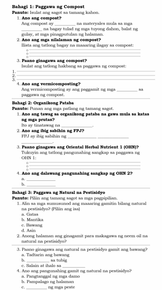 Bahagi 1: Paggawa ng Compost
Panuto: Isulat ang sagot sa tamang kahon.
1. Ano ang compost?
Ang compost ay _na materyales mula sa mga
_na bagay tulad ng mga tuyong dahon, balat ng
gulay, at mga pinagputulan ng halaman.
2. Ano ang mga nilalaman ng compost?
Ilista ang tatlong bagay na maaaring ilagay sa compost:
。
_
_
3. Paano ginagawa ang compost?
Isulat ang tatlong hakbang sa paggawa ng compost:
1._
2._
3._
4. Ano ang vermicomposting?
Ang vermicomposting ay ang paggamit ng mga _sa
_
paggawa ng compost.
Bahagi 2: Organikong Pataba
Panuto: Punan ang mga patlang ng tamang sagot.
1. Ano ang tawag sa organikong pataba na gawa mula sa katas
ng mga prutas?
Ito ay tinatawag na _.
2. Ano ang ibig sabihin ng FPJ?
FPJ ay ibig sabihin ng_
_
3. Paano ginagawa ang Oriental Herbal Nutrient 1 (OHN)?
Tukuyin ang tatlong pangunahing sangkap sa paggawa ng
OHN 1:
__。_
_
_
4. Ano ang dalawang pangunahing sangkap ng OHN 2?
a._
b._
Bahagi 3: Paggawa ng Natural na Pestisidyo
Panuto: Piliin ang tamang sagot sa mga pagpipilian.
1. Alin sa mga sumusunod ang maaaring gamitin bilang natural
na pestisidyo? (Piliin ang isa)
a. Gatas
b. Mantika
c. Bawang
d. Asin
2. Anong halaman ang ginagamit para makagawa ng neem oil na
natural na pestisidyo?
3. Paano ginagawa ang natural na pestisidyo gamit ang bawang?
a. Tadtarin ang bawang
b. _sa tubig
c. Salain at ihalo sa_
4. Ano ang pangunahing gamit ng natural na pestisidyo?
a. Pangtanggal ng mga damo
b. Pampalago ng halaman
ς _ng mga peste