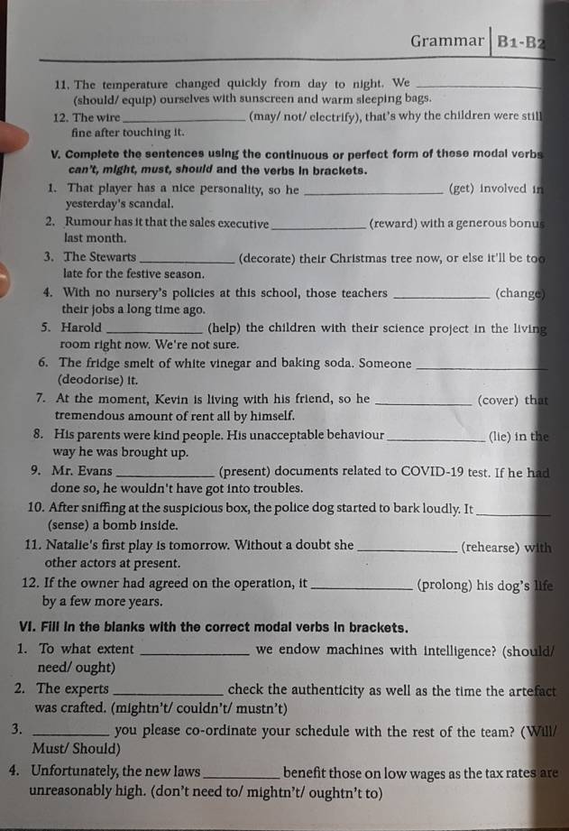 Grammar B1-B 2
11. The temperature changed quickly from day to night. We_
(should/ equip) ourselves with sunscreen and warm sleeping bags.
12. The wire_ (may/ not/ electrify), that’s why the children were still
fine after touching it.
V. Complete the sentences using the continuous or perfect form of these modal verbs
can't, might, must, should and the verbs in brackets.
1. That player has a nice personality, so he _(get) involved in
yesterday's scandal.
2. Rumour has it that the sales executive _(reward) with a generous bonus
last month.
3. The Stewarts _(decorate) their Christmas tree now, or else it'll be too
late for the festive season.
4. With no nursery's policies at this school, those teachers _(change)
their jobs a long time ago.
5. Harold _(help) the children with their science project in the living
room right now. We're not sure.
6. The fridge smelt of white vinegar and baking soda. Someone_
(deodorise) it.
7. At the moment, Kevin is living with his friend, so he _(cover) that
tremendous amount of rent all by himself.
8. His parents were kind people. His unacceptable behaviour _(lie) in the
way he was brought up.
9. Mr. Evans_ (present) documents related to COVID-19 test. If he had
done so, he wouldn't have got into troubles.
10. After sniffing at the suspicious box, the police dog started to bark loudly. It_
(sense) a bomb inside.
11. Natalie's first play is tomorrow. Without a doubt she _(rehearse) with
other actors at present.
12. If the owner had agreed on the operation, it _(prolong) his dog's life
by a few more years.
VI. Fill in the blanks with the correct modal verbs in brackets.
1. To what extent _we endow machines with intelligence? (should/
need/ ought)
2. The experts _check the authenticity as well as the time the artefact
was crafted. (mightn’t/ couldn’t/ mustn’t)
3. _you please co-ordinate your schedule with the rest of the team? (Will/
Must/ Should)
4. Unfortunately, the new laws _benefit those on low wages as the tax rates are
unreasonably high. (don’t need to/ mightn’t/ oughtn’t to)