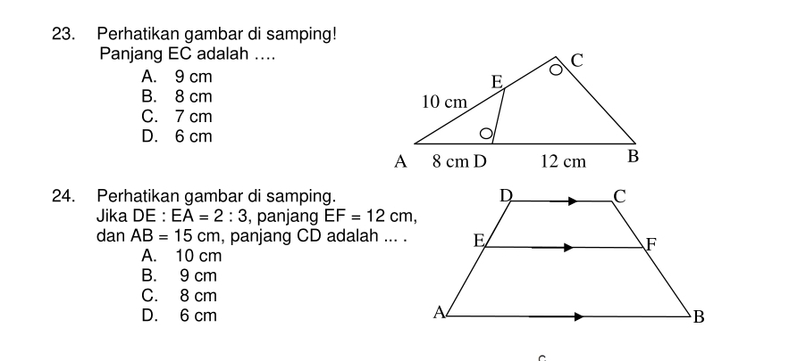 Perhatikan gambar di samping!
Panjang EC adalah ....
A. 9 cm
B. 8 cm
C. 7 cm
D. 6 cm
24. Perhatikan gambar di samping.
Jika DE : EA=2:3 , panjang EF=12cm, 
dan AB=15cm , panjang CD adalah ... .
A. 10 cm
B. 9 cm
C. 8 cm
D. 6 cm
C