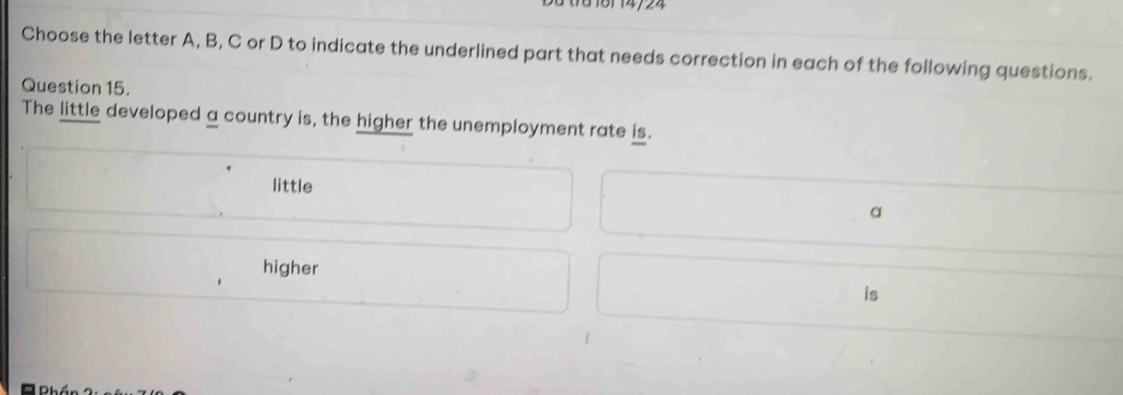 10 161 14/24
Choose the letter A, B, C or D to indicate the underlined part that needs correction in each of the following questions.
Question 15.
The little developed a country is, the higher the unemployment rate is.
little
a
higher
is