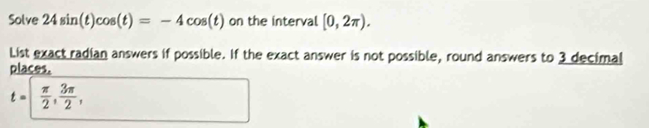 Solve 24sin (t)cos (t)=-4cos (t) on the interval [0,2π ). 
List exact radian answers if possible. If the exact answer is not possible, round answers to 3 decimal 
places.
t= π /2 ,  3π /2 ,