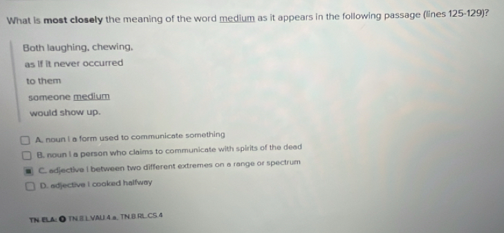 What is most closely the meaning of the word medium as it appears in the following passage (lines 125-129)?
Both laughing, chewing,
as if it never occurred
to them
someone medium
would show up.
A. noun I a form used to communicate something
B. noun I a person who claims to communicate with spirits of the dead
C. adjective I between two different extremes on a range or spectrum
D. adjective I cooked halfway
TN ELA: ● TN.B.LVAU.4.a, TN.B.RL.CS.4