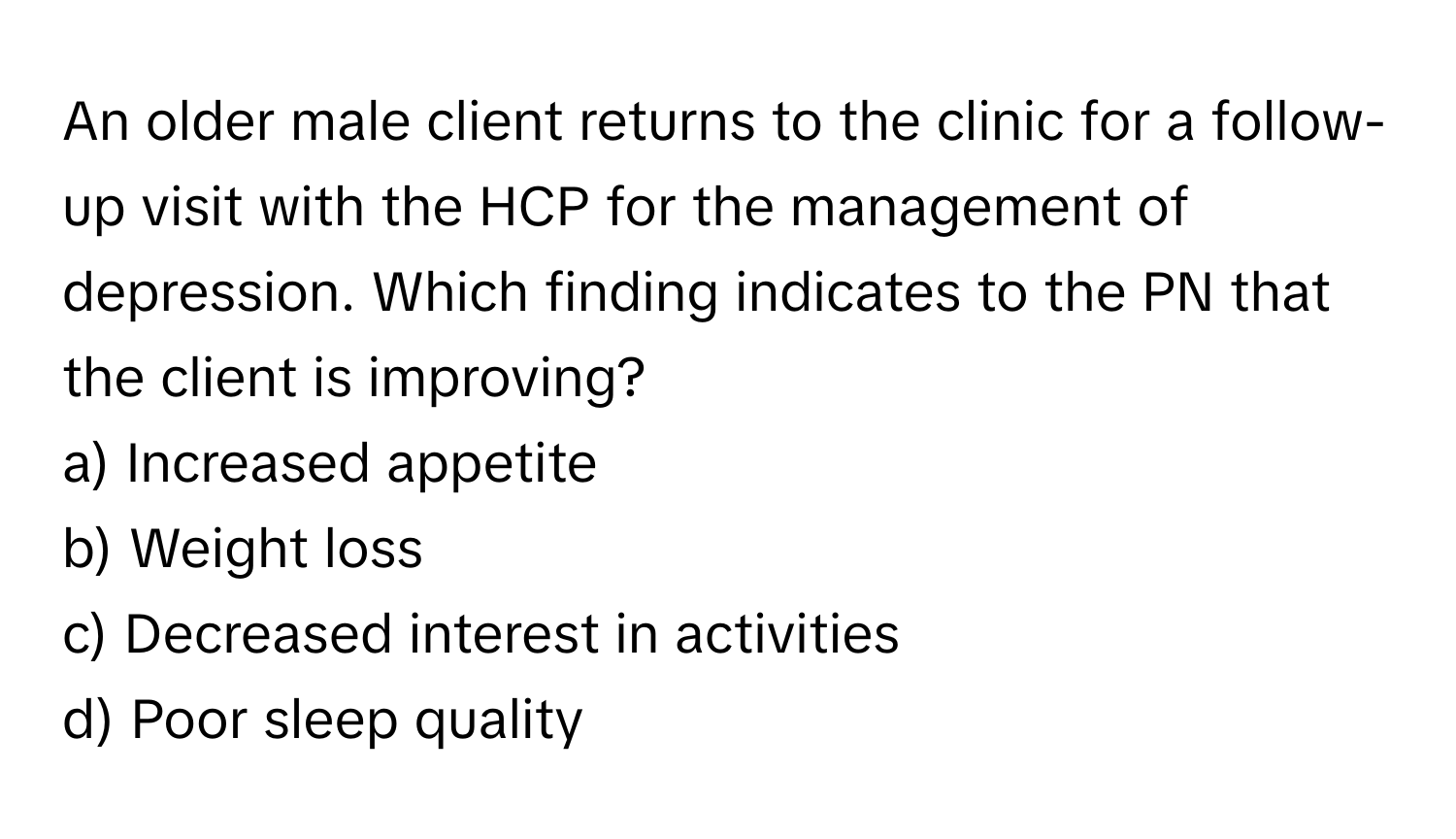 An older male client returns to the clinic for a follow-up visit with the HCP for the management of depression. Which finding indicates to the PN that the client is improving?

a) Increased appetite 
b) Weight loss 
c) Decreased interest in activities 
d) Poor sleep quality