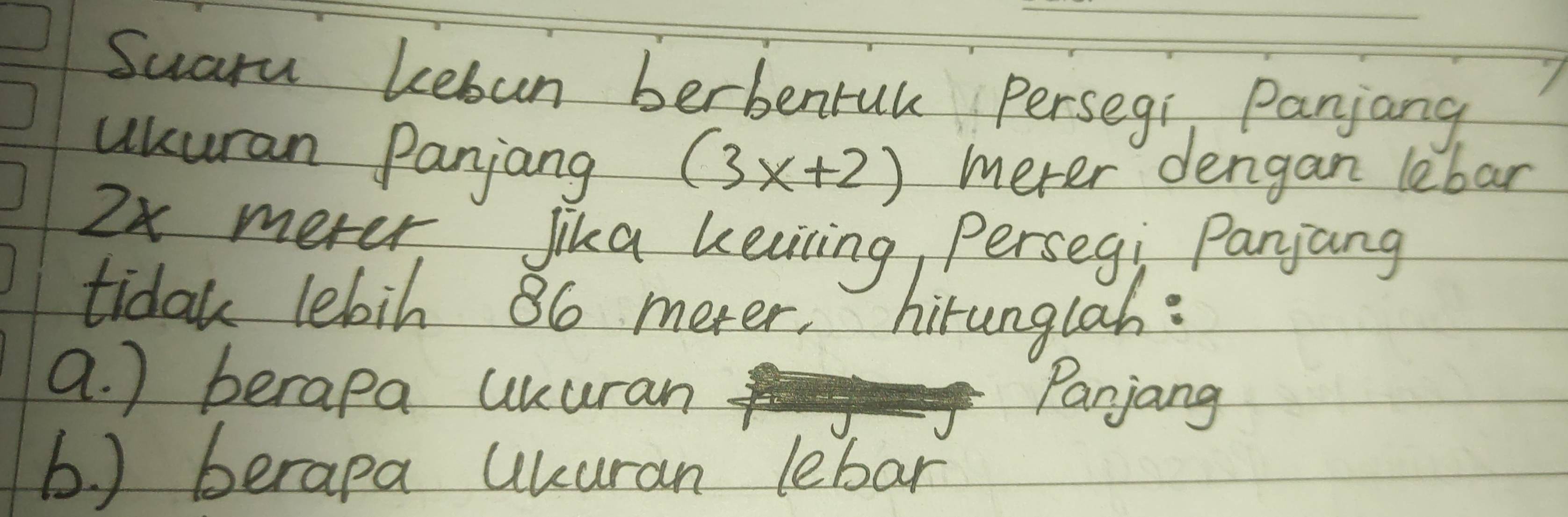 Suara kebun berbenruk Persegi Panjang 
ukuran Panjang
(3x+2) mever dengan lebar
2x mever Jika kelicing Persegi Panjang 
tidak lebih 86 meter, hirunglah: 
a. ) berapa uuuran 
Panjang 
b ) berapa Ukuran lebar