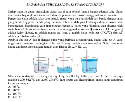 BAGAIMANA SUHU DARI DUA ZAT YANG DICAMPUR?
Setiap manusia dapat merasakan panas dan dingin sebuah benda karena adanya suhu. Suhu
diartikan sebagai ukuran kuantitatif dari temperatur dan diukur menggunakan termometer.
Pengertian kalor adalah salah satu bentuk energi yang bisa berpindah dari benda đengan suhu
yang lebih tinggi ke benda yang bersuhu lebih rendah jika keduanya dipertemukan atau
bersentuhan. Bagaimana cara menentukan besarnya kalor yang diterima atau diserap oleh
suatu benda? Untuk menentukan kalor dapat menggunakan rumus Q=mxcx△ T , dengan Q
adalah kalor (joule), m adalah massa zat (kg), c adalah kalor jenis zat(J/Kg^0C)
adalah perubahan suhu (^circ C). dan △ T
Apabila dua zat A dan B dengan suhu yang berbeda dicampurkan, maka suhu zat A yang
tinggi akan menurun sedangkan suhu zat B yang rendah akan meningkat. Suhu campuran
kedua zat dapat diselesaikan dengan asas Black: Q_log m=Q trimaes .
Massa zat A dan zat B masing-masing 1 kg dan 0,5 kg, kalor jenis zat A dan B masing-
masing 1.200J/Kg^0C dan 2.400j/Kg^0C , lalu kedua zat dicampurkan, maka suhu campuran
kedua zat menjadi.....
A. 60°C
B. 70°C
C. 100°C
D, 140°C