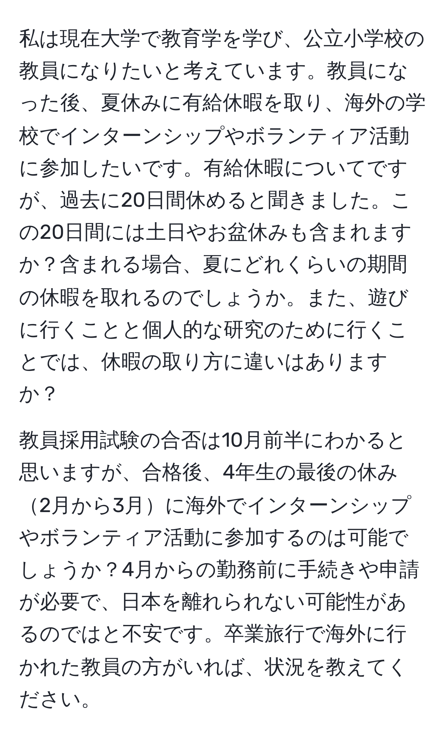 私は現在大学で教育学を学び、公立小学校の教員になりたいと考えています。教員になった後、夏休みに有給休暇を取り、海外の学校でインターンシップやボランティア活動に参加したいです。有給休暇についてですが、過去に20日間休めると聞きました。この20日間には土日やお盆休みも含まれますか？含まれる場合、夏にどれくらいの期間の休暇を取れるのでしょうか。また、遊びに行くことと個人的な研究のために行くことでは、休暇の取り方に違いはありますか？

教員採用試験の合否は10月前半にわかると思いますが、合格後、4年生の最後の休み2月から3月に海外でインターンシップやボランティア活動に参加するのは可能でしょうか？4月からの勤務前に手続きや申請が必要で、日本を離れられない可能性があるのではと不安です。卒業旅行で海外に行かれた教員の方がいれば、状況を教えてください。