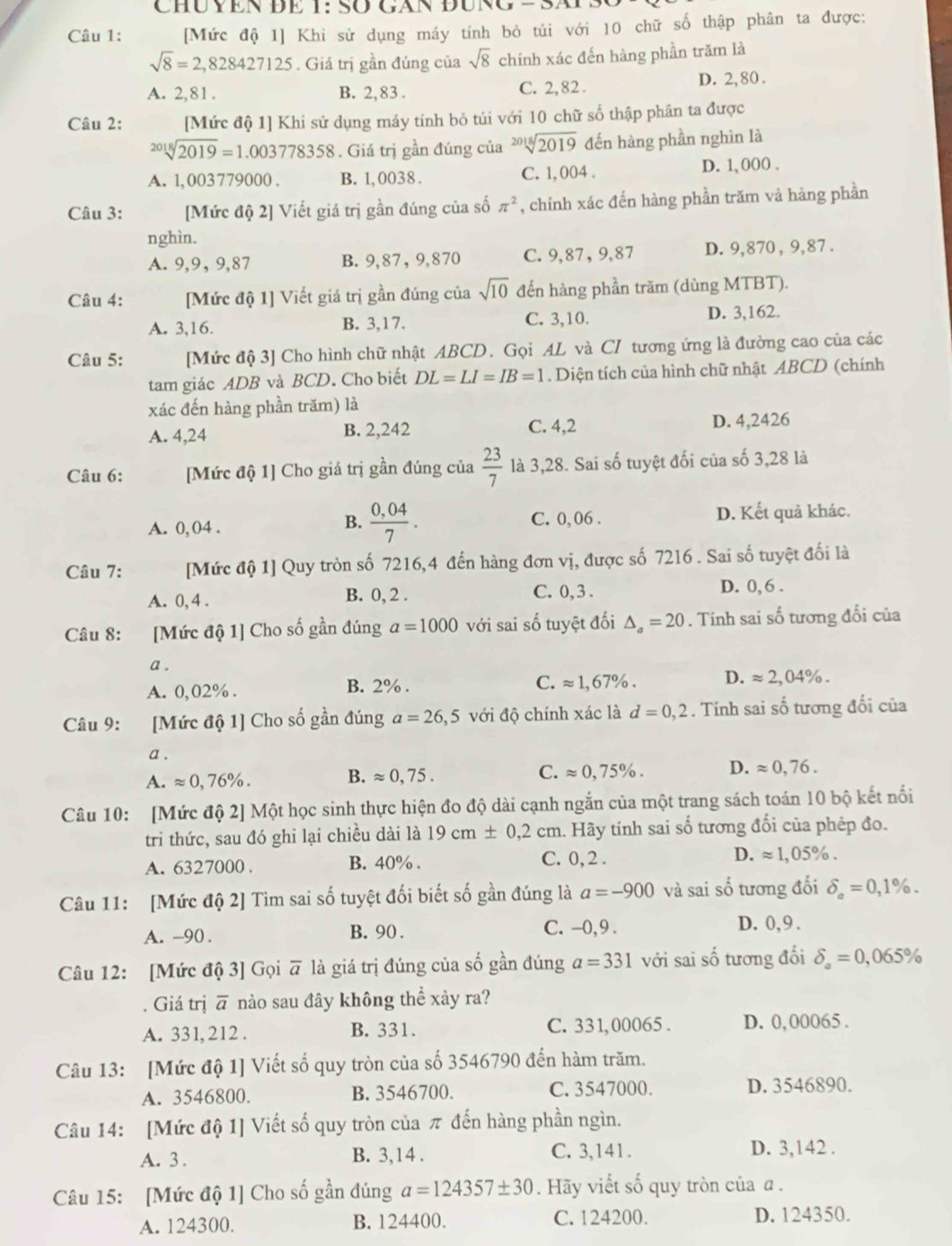 CHUYEN ĐE 1: SO GAN ĐÜNG -
Câu 1: [Mức độ 1] Khi sử dụng máy tính bỏ túi với 10 chữ số thập phân ta được:
sqrt(8)=2,828427125. Giá trị gần đúng của sqrt(8) chính xác đến hàng phần trăm là
A. 2,81. B. 2,83 . C. 2,82 . D. 2,80.
Câu 2: [Mức độ 1] Khi sử dụng máy tính bỏ túi với 10 chữ số thập phân ta được
sqrt[2018](2019)=1.003778358. Giá trị gần đúng của sqrt[2018](2019) đến hàng phần nghìn là
A. 1,003779000 . B. 1, 0038 . C. 1, 004 . D. 1, 000 .
Câu 3: [Mức độ 2] Viết giá trị gần đúng của số π^2 , chính xác đến hàng phần trăm vả hàng phần
nghìn.
A. 9,9, 9,87 B. 9,87, 9,870 C. 9,87, 9,87 D. 9,870 , 9,87 .
Câu 4: [Mức độ 1] Viết giá trị gần đúng của sqrt(10) đến hàng phần trăm (dùng MTBT).
A. 3,16. B. 3,17. C. 3,10. D. 3,162.
Câu 5: [Mức độ 3] Cho hình chữ nhật ABCD. Gọi AL và CI tương ứng là đường cao của các
tam giác ADB và BCD. Cho biết DL=LI=IB=1. Diện tích của hình chữ nhật ABCD (chính
xác đến hàng phần trăm) là
A. 4,24 B. 2,242 C. 4,2 D. 4,2426
Câu 6: [Mức độ 1] Cho giá trị gần đúng của  23/7  là 3,28. Sai số tuyệt đối của số 3,28 là
B.  (0,04)/7 .
A. 0, 04 . C. 0,06 . D. Kết quả khác.
Câu 7: [Mức độ 1] Quy tròn số 7216,4 đến hàng đơn vị, được số 7216 . Sai số tuyệt đối là
A. 0, 4 . B. 0, 2 . C. 0, 3 .
D. 0, 6 .
Câu 8: [Mức độ 1] Cho số gần đúng a=1000 với sai số tuyệt đối △ _a=20. Tính sai số tương đối của
a .
A. 0,02% . B. 2% . C. approx 1,67% . D. approx 2,04% .
Câu 9: [Mức độ 1] Cho số gần đúng a=26,5 với độ chính xác là d=0,2. Tính sai số tương đối của
a .
A. approx 0,76% .
B. approx 0,75. C. approx 0,75% . D. approx 0,76.
Câu 10: [Mức độ 2] Một học sinh thực hiện đo độ dài cạnh ngắn của một trang sách toán 10 bộ kết nổi
tri thức, sau đó ghi lại chiều dài là 19cm± 0,2cm.. Hãy tính sai số tương đối của phép đo.
C. 0, 2 .
A. 6327000 . B. 40% . D. approx 1,05% .
Câu 11: [Mức độ 2] Tìm sai số tuyệt đối biết số gần đúng là a=-900 và sai số tương đối delta _a=0,1% .
A. -90 . B. 90 . C. -0,9 . D. 0,9.
Câu 12: [Mức độ 3] Gọi overline a là giá trị đúng của số gần đúng a=331 với sai số tương đối delta _a=0,065%
Giá trị overline a nào sau đây không thể xảy ra?
A. 331, 212 . B. 331. C. 331, 00065 . D. 0,00065 .
Câu 13: [Mức độ 1] Viết số quy tròn của số 3546790 đến hàm trăm.
A. 3546800. B. 3546700. C. 3547000. D. 3546890.
Câu 14: [Mức độ 1] Viết số quy tròn của π đến hàng phần ngìn.
A. 3 . B. 3,14 . C. 3,141 . D. 3,142 .
Câu 15: [Mức độ 1] Cho số gần đúng a=124357± 30. Hãy viết số quy tròn của α .
A. 124300. B. 124400. C. 124200. D. 124350.