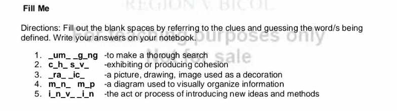 Fill Me 
Directions: Fill out the blank spaces by referring to the clues and guessing the word/s being 
defined. Write your answers on your notebook. 
1. _um __ g_ng -to make a thorough search 
2. c_h_ S _-exhibiting or producing cohesion 
3. ra _ic_ -a picture, drawing, image used as a decoration 
4. m m p -a diagram used to visually organize information 
5. n V i n -the act or process of introducing new ideas and methods