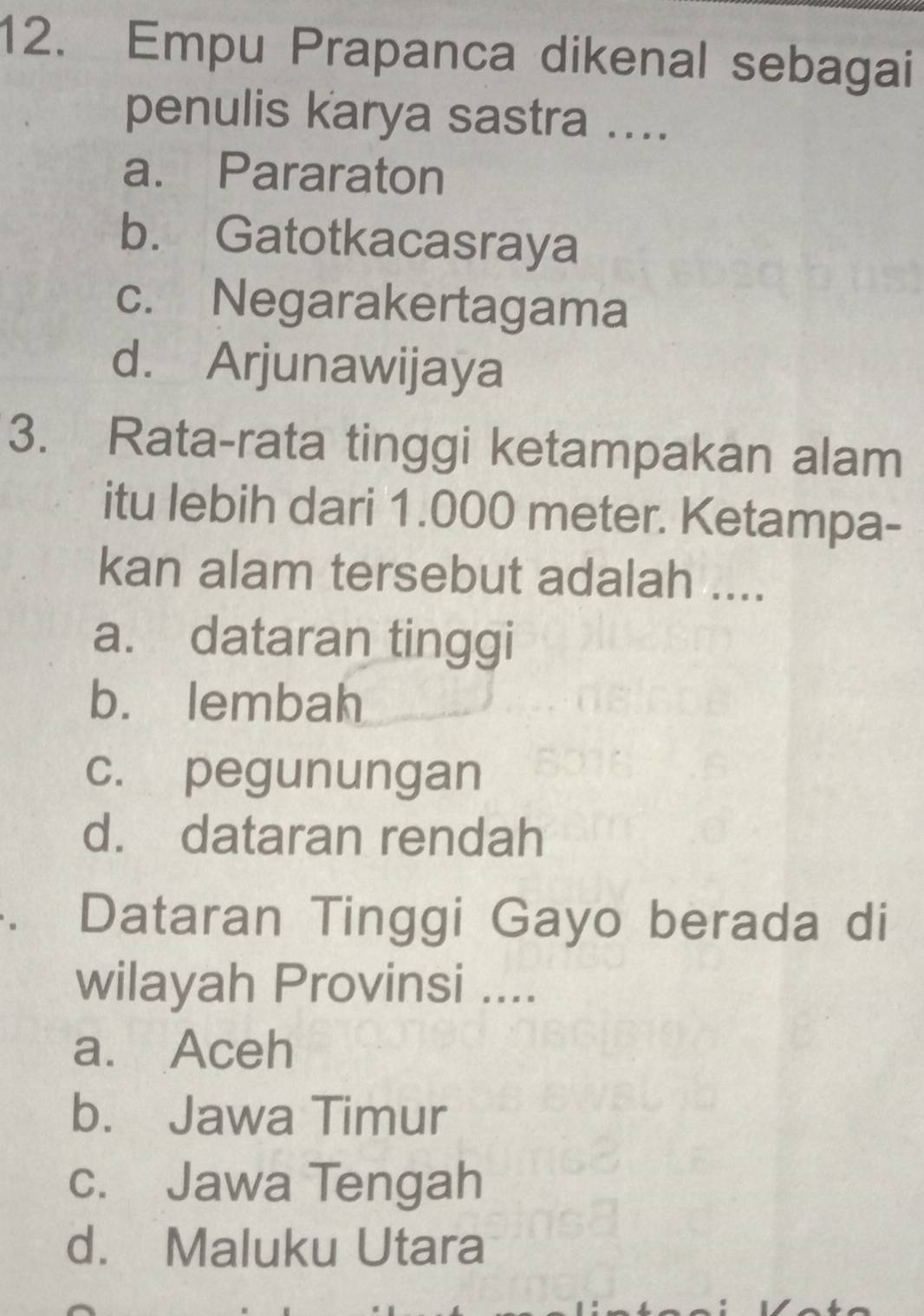 Empu Prapanca dikenal sebagai
penulis karya sastra ....
a. Pararaton
b. Gatotkacasraya
c. Negarakertagama
d. Arjunawijaya
3. Rata-rata tinggi ketampakan alam
itu lebih dari 1.000 meter. Ketampa-
kan alam tersebut adalah ....
a. dataran tinggi
b. lembah
c. pegunungan
d. dataran rendah
. Dataran Tinggi Gayo berada di
wilayah Provinsi ....
a. Aceh
b. Jawa Timur
c. Jawa Tengah
d. Maluku Utara