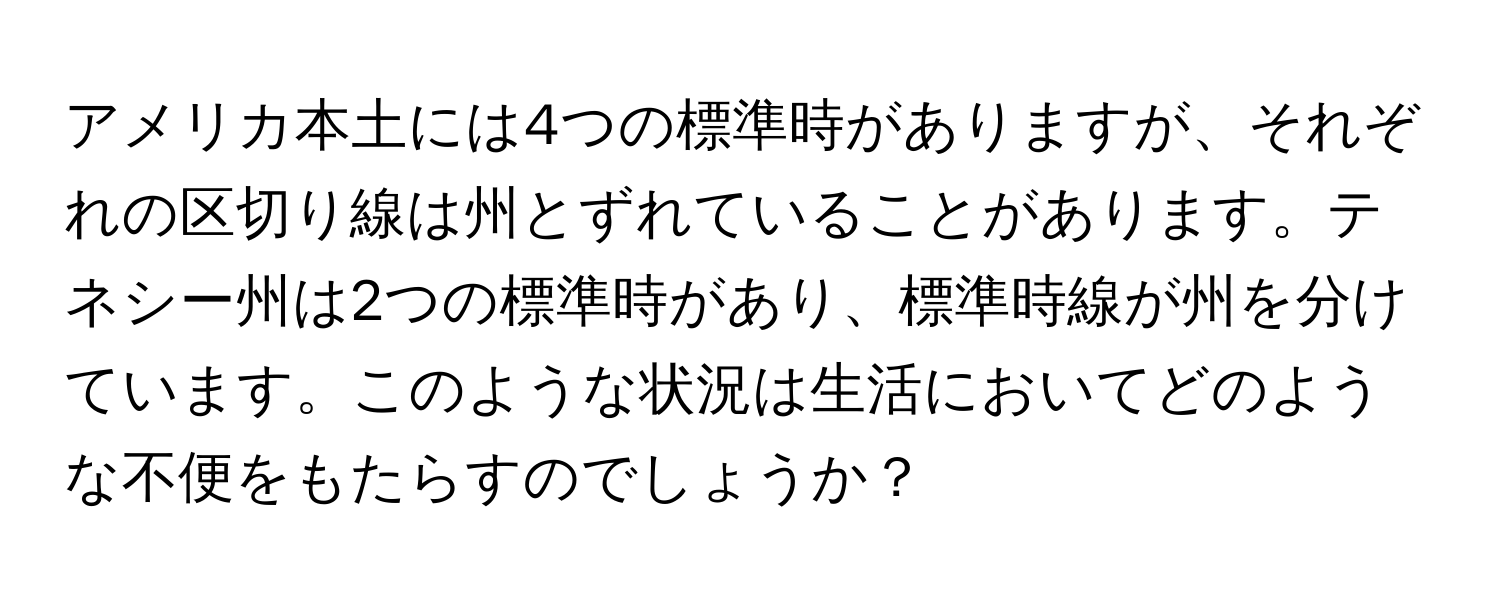 アメリカ本土には4つの標準時がありますが、それぞれの区切り線は州とずれていることがあります。テネシー州は2つの標準時があり、標準時線が州を分けています。このような状況は生活においてどのような不便をもたらすのでしょうか？