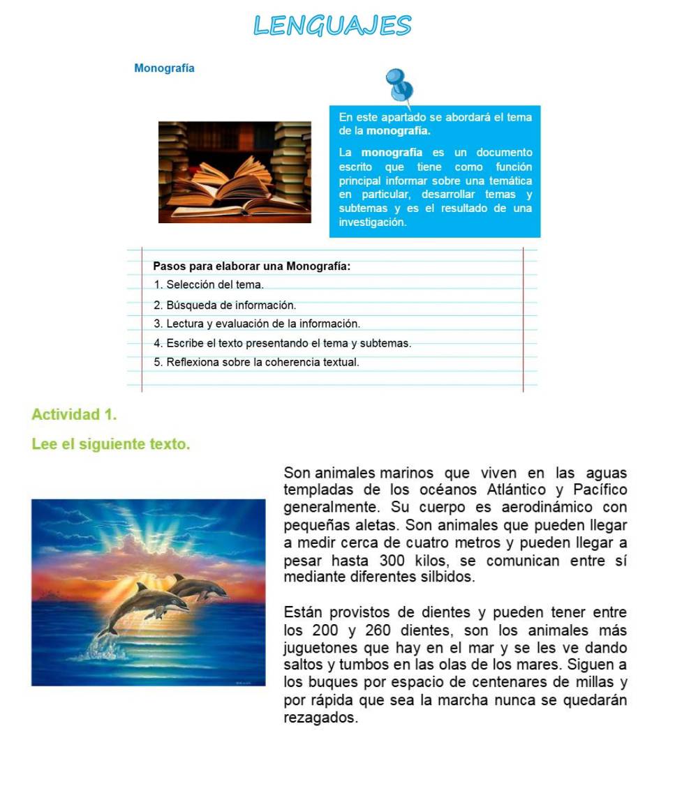 LENGUAJES 
Monografía 
En este apartado se abordará el tema 
de la monografía. 
La monografia es un documento 
escrito que tiene como función 
principal informar sobre una temática 
en particular, desarrollar temas y 
subtemas y es el resultado de una 
investigación. 
Pasos para elaborar una Monografía: 
1. Selección del tema. 
2. Búsqueda de información. 
3. Lectura y evaluación de la información. 
4. Escribe el texto presentando el tema y subtemas. 
5. Reflexiona sobre la coherencia textual. 
Actividad 1. 
Lee el siguiente texto. 
Son animales marinos que viven en las aguas 
templadas de los océanos Atlántico y Pacífico 
generalmente. Su cuerpo es aerodinámico con 
pequeñas aletas. Son animales que pueden llegar 
a medir cerca de cuatro metros y pueden llegar a 
pesar hasta 300 kilos, se comunican entre sí 
mediante diferentes silbidos. 
Están provistos de dientes y pueden tener entre 
los 200 y 260 dientes, son los animales más 
juguetones que hay en el mar y se les ve dando 
saltos y tumbos en las olas de los mares. Siguen a 
los buques por espacio de centenares de millas y 
por rápida que sea la marcha nunca se quedarán 
rezagados.